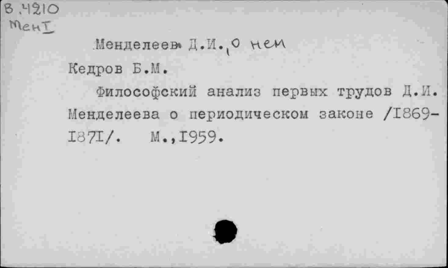 ﻿в МЗЮ
Менделеев» Д.М.(О нелл Кедров Б.М.
Философский анализ первых трудов Д.И. Менделеева о периодическом законе /1869-1871/. М.,1959.